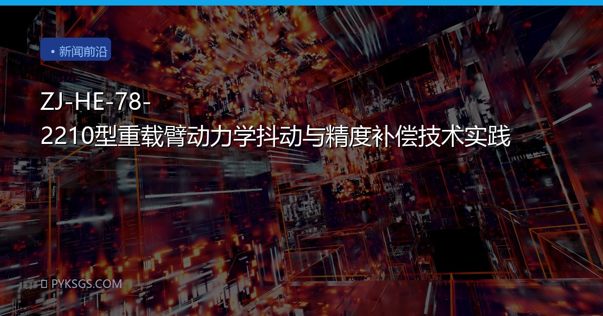 ZJ-HE-78-2210型重载臂动力学抖动与精度补偿技术实践