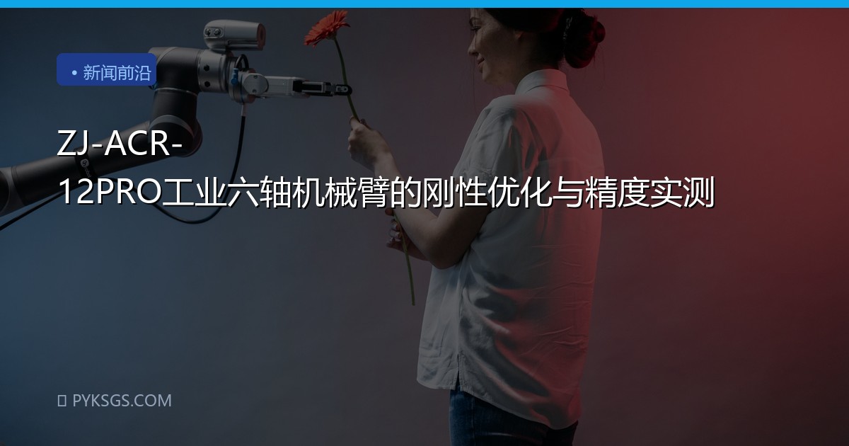 ZJ-ACR-12PRO工业六轴机械臂的刚性优化与精度实测