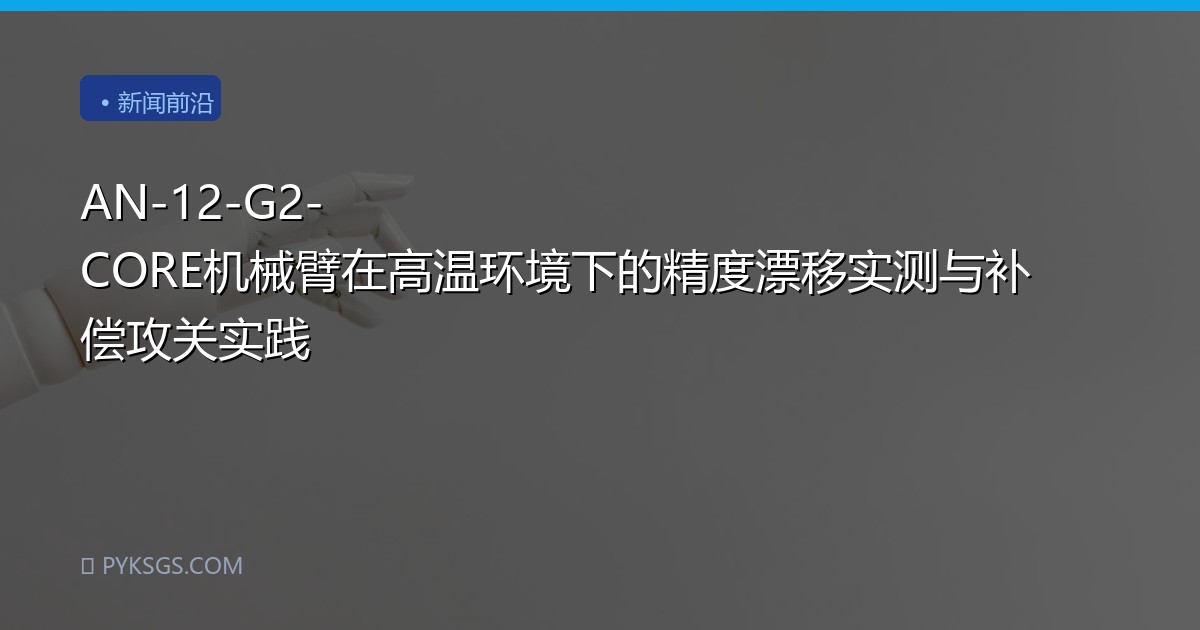 AN-12-G2-CORE机械臂在高温环境下的精度漂移实测与补偿攻关实践