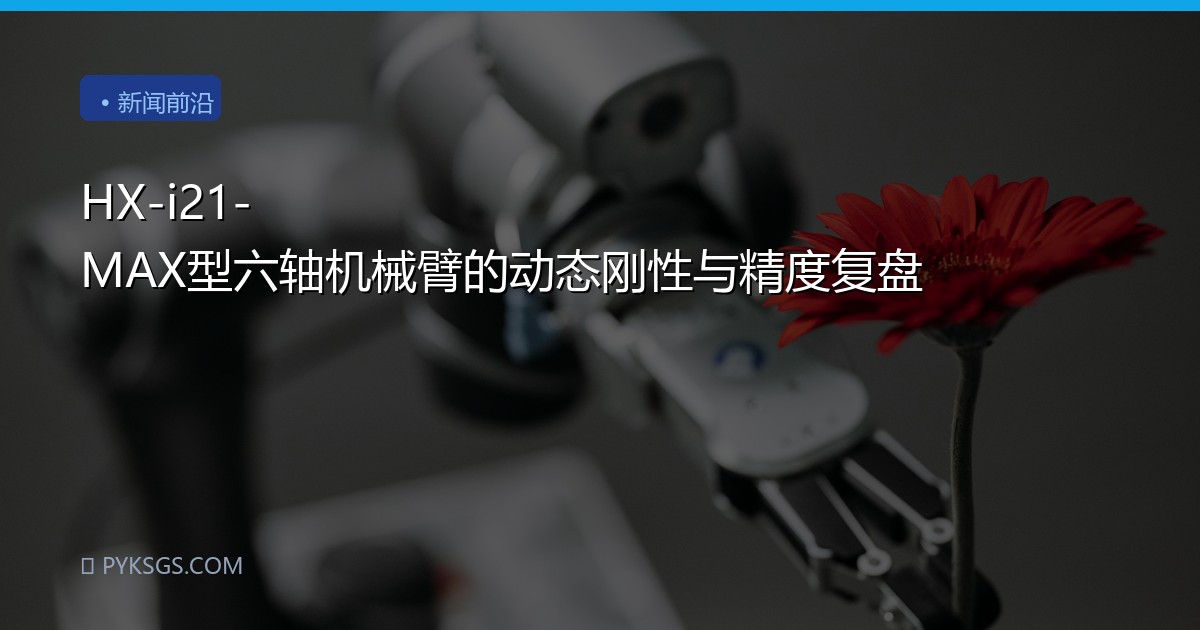 HX-i21-MAX型六轴机械臂的动态刚性与精度复盘